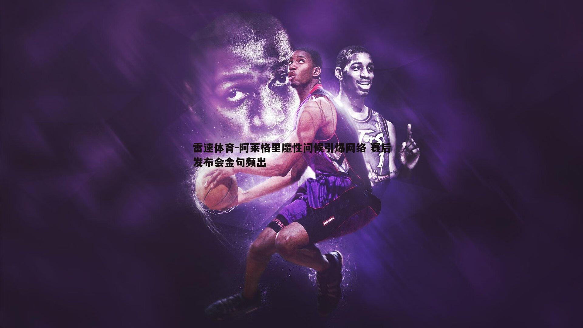 阿莱格里魔性问候引爆网络 赛后发布会金句频出