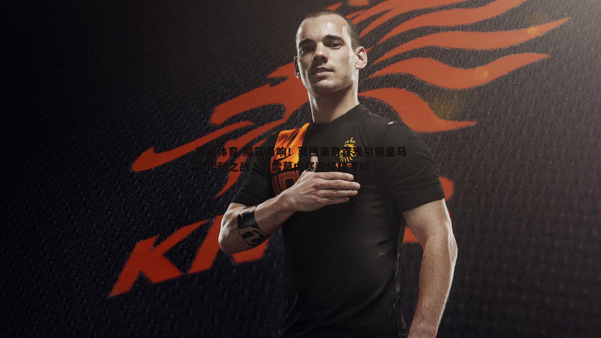 魔笛再响！莫德里奇首发引领皇马意大利之战，克雷莫内塞迎终极考验